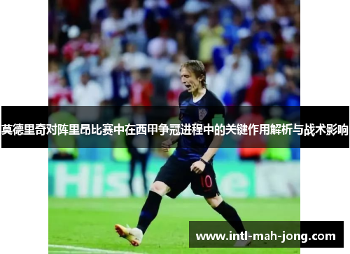 莫德里奇对阵里昂比赛中在西甲争冠进程中的关键作用解析与战术影响