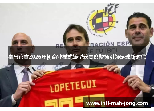 皇马官宣2026年初商业模式转型获高度赞扬引领足球新时代
