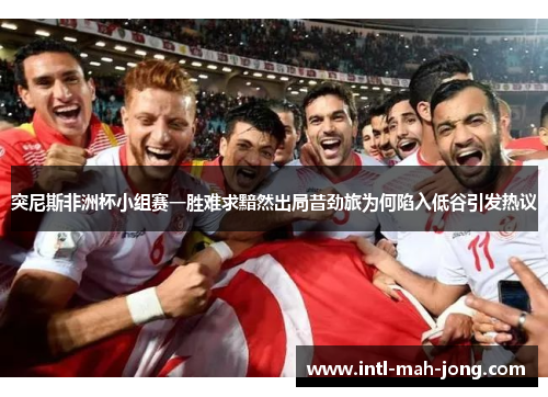 突尼斯非洲杯小组赛一胜难求黯然出局昔劲旅为何陷入低谷引发热议 突尼斯非洲杯小组赛一胜难求黯然出局昔劲旅为何陷入低谷引发热议