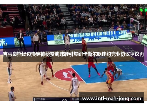 吉马良斯场边换穿神秘赞助球鞋引爆纽卡斯尔联违约竞业协议争议再