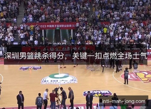 深圳男篮跳杀得分，关键一扣点燃全场士气